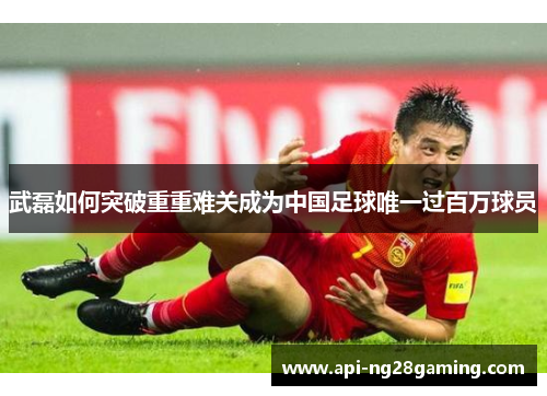 武磊如何突破重重难关成为中国足球唯一过百万球员