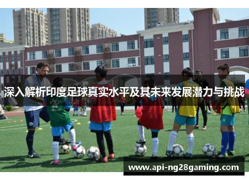 深入解析印度足球真实水平及其未来发展潜力与挑战