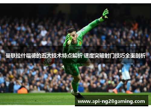 曼联拉什福德的五大技术特点解析 速度突破射门技巧全面剖析