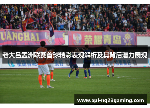 老大吕孟洲联赛首球精彩表现解析及其背后潜力展现