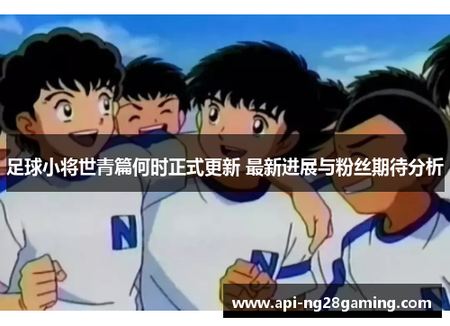 足球小将世青篇何时正式更新 最新进展与粉丝期待分析