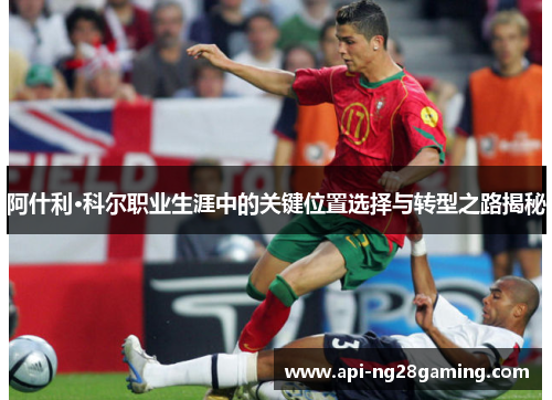 阿什利·科尔职业生涯中的关键位置选择与转型之路揭秘