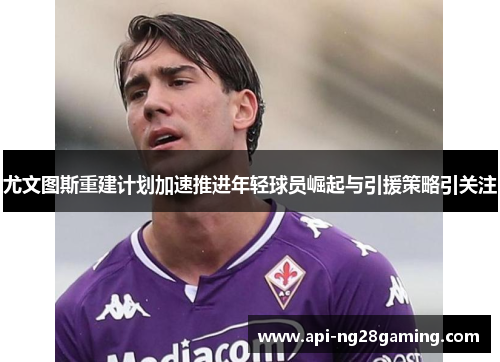尤文图斯重建计划加速推进年轻球员崛起与引援策略引关注