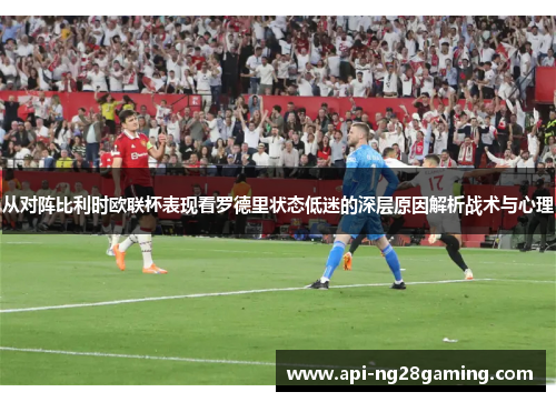 从对阵比利时欧联杯表现看罗德里状态低迷的深层原因解析战术与心理