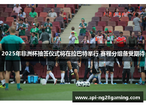 2025年非洲杯抽签仪式将在拉巴特举行 赛程分组备受期待