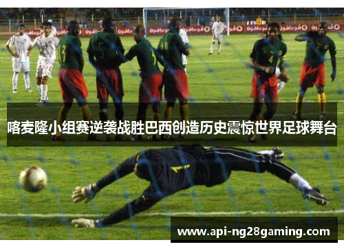 喀麦隆小组赛逆袭战胜巴西创造历史震惊世界足球舞台